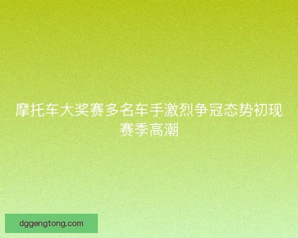 摩托车大奖赛多名车手激烈争冠态势初现赛季高潮 摩托车大奖赛多名车手激烈争冠态势初现赛季高潮