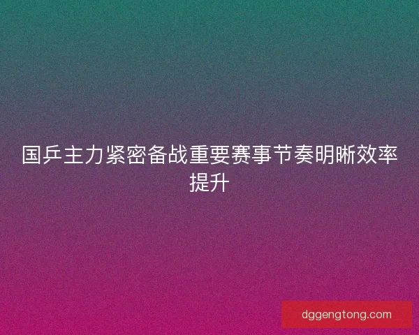 国乒主力紧密备战重要赛事节奏明晰效率提升