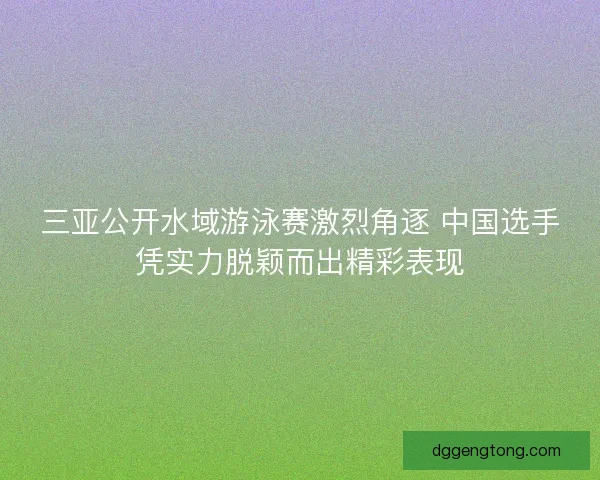 三亚公开水域游泳赛激烈角逐 中国选手凭实力脱颖而出精彩表现
