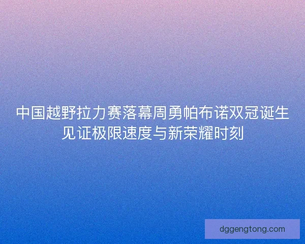 中国越野拉力赛落幕周勇帕布诺双冠诞生见证极限速度与新荣耀时刻