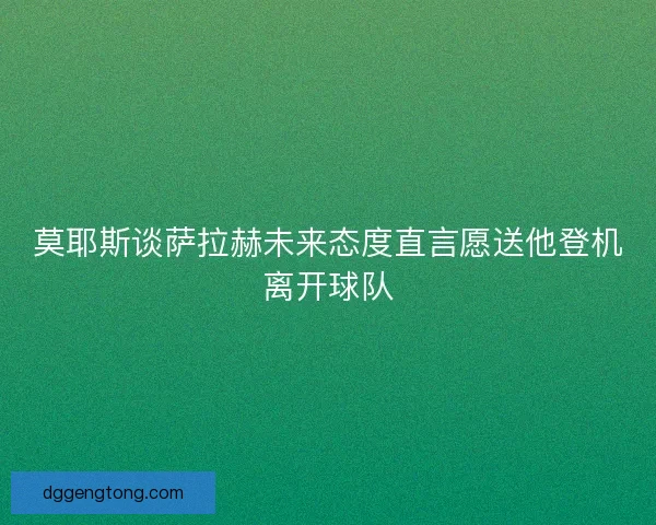 莫耶斯谈萨拉赫未来态度直言愿送他登机离开球队 莫耶斯谈萨拉赫未来态度直言愿送他登机离开球队