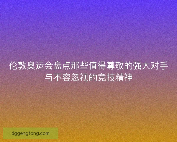 伦敦奥运会盘点那些值得尊敬的强大对手与不容忽视的竞技精神