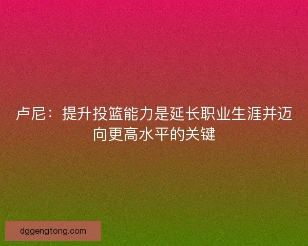 卢尼：提升投篮能力是延长职业生涯并迈向更高水平的关键