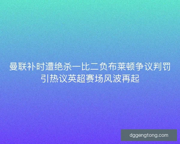 曼联补时遭绝杀一比二负布莱顿争议判罚引热议英超赛场风波再起