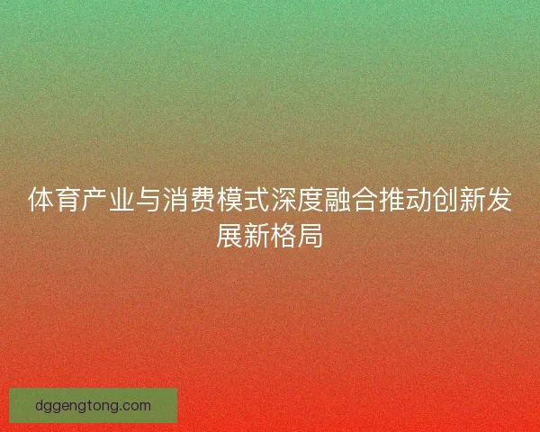 体育产业与消费模式深度融合推动创新发展新格局 体育产业与消费模式深度融合推动创新发展新格局