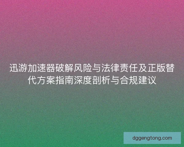 迅游加速器破解风险与法律责任及正版替代方案指南深度剖析与合规建议 迅游加速器破解风险与法律责任及正版替代方案指南深度剖析与合规建议