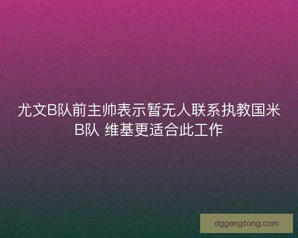 尤文B队前主帅表示暂无人联系执教国米B队 维基更适合此工作