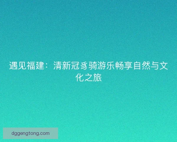 遇见福建：清新冠豸骑游乐畅享自然与文化之旅