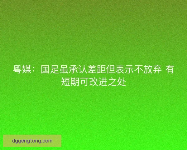 粤媒：国足虽承认差距但表示不放弃 有短期可改进之处