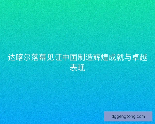 达喀尔落幕见证中国制造辉煌成就与卓越表现