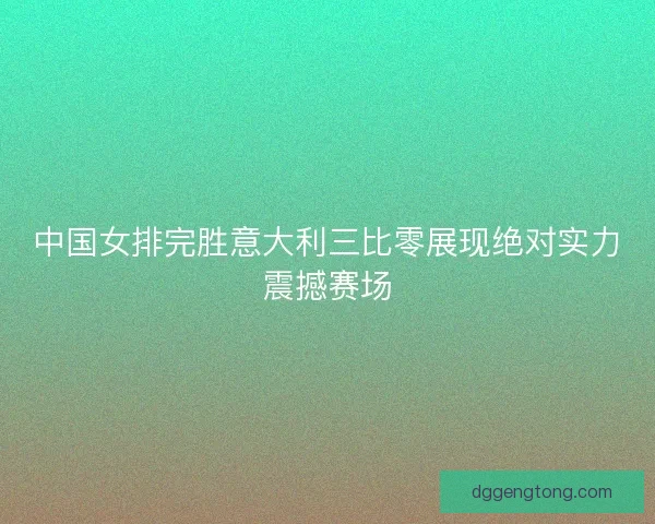 中国女排完胜意大利三比零展现绝对实力震撼赛场 中国女排完胜意大利三比零展现绝对实力震撼赛场