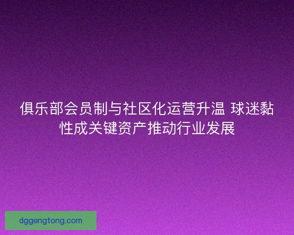 俱乐部会员制与社区化运营升温 球迷黏性成关键资产推动行业发展