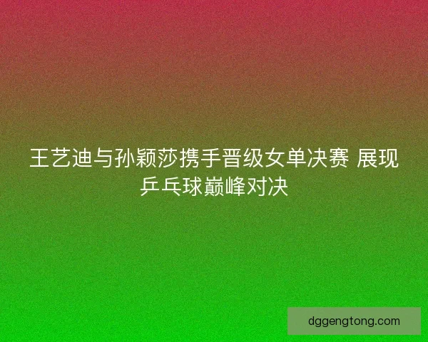 王艺迪与孙颖莎携手晋级女单决赛 展现乒乓球巅峰对决