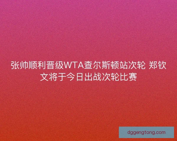 张帅顺利晋级WTA查尔斯顿站次轮 郑钦文将于今日出战次轮比赛 张帅顺利晋级WTA查尔斯顿站次轮 郑钦文将于今日出战次轮比赛